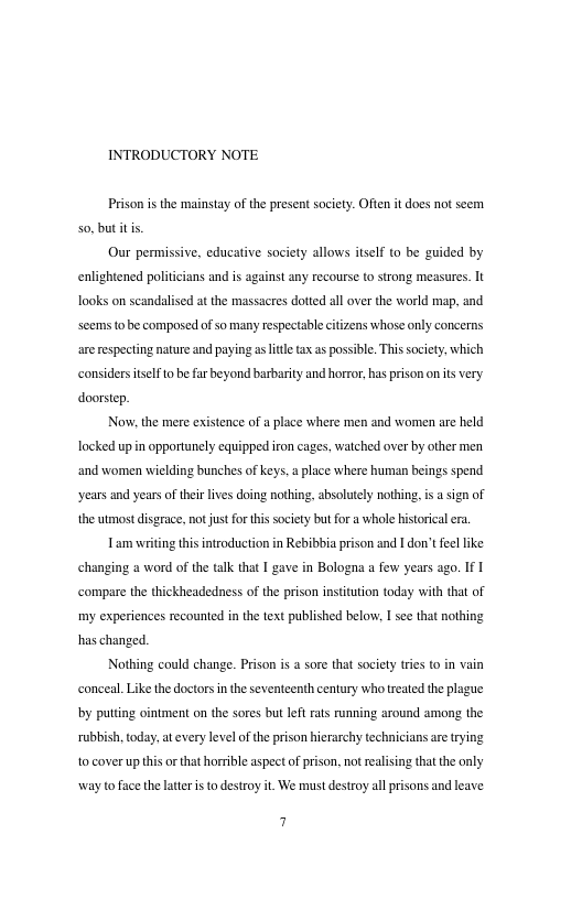 INTRODUCTORY NOTE Prison i the mainstay ofthe present society. Often it does not seem 0. but it s Our permissive, educative society allows itself to be guided by enlightened politcians and i against any recourse o stzong measures. It Tooks on scandalised a the massacres dotted al over the world map, and scems 0 be composed of so many respectable citizens whose only concerns arerespecting nature and paying asltletax as possble, Thissociety. which considerstslfo be far beyond barbarity and horror, has prison on s very. doorstp. Now. the mere existence of place where men and women ae held locked upin opportunely equipped iron cages. watched over by other men and women wielding bunches of keys.a lace where human beings spend years and years o their lves doing nothing, absolutely nothing. s sign of the tmost disgrace, no ust for this society butfora whole historical ra. Lam writin this ntroduction in Rebibbia prison and 1 don’t fel like changing a word of the talk that I gave in Bologna a few years ago. If compare the thickheadedness of the prison institution today with that of my experiences recounted inthe text published below: I see that nothing haschanged. Nothing could change. Prison i a sore that society ries (0 in vain conceal.Like the doctors inthe seventeenth century who treated the plague by puttng ointment on the sores but left rats unning around among the rubbish, toda . at every level of the prison hierarchy technicians are rying 10 cover up this o that horrible aspect of prison, not realising that the only way to fiace the later is to destroy it. We must destroy all prisons and leave 7